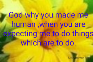 God why you made me human ,when you are expecting me to do things which are to do.