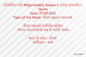સ્ટોરીમિરર માટે #Quotesdaily Season 2 માટેનું અવતરણ / Quote
Date: 27.05.2021
Topic of the Week: ગૌતમ બુદ્ધના અવતરણ

ગૌતમ બુધ્ધની અલૌકીક પ્રતિભા
એમના અવતરણોની પણ છે અનેરી આભા

ભરત ડી ઠક્કર ‘ સૌરભ’
ગાંધીધામ – કચ્છ
