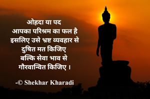 ओहदा या पद 
आपका परिश्रम का फल है
इसलिए उसे भ्रष्ट व्यवहार से
दुषित मत किजिए 
बल्कि सेवा भाव से 
गौरवान्वित किजिए ।

-© Shekhar Kharadi