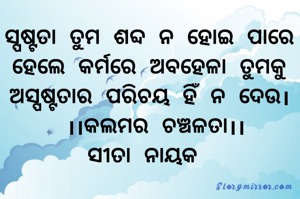ସ୍ପଷ୍ଟତା ତୁମ ଶବ୍ଦ ନ ହୋଇ ପାରେ ହେଲେ କର୍ମରେ ଅବହେଳା ତୁମକୁ ଅସ୍ପଷ୍ଟତାର ପରିଚୟ ହିଁ ନ ଦେଉ।
 ।।କଲମର ଚଞ୍ଚଳତା।।
ସୀତା ନାୟକ 