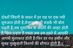 

दोस्तों जिंदगी के सफ़र में हर राह पर एक नयी शुरुआत होती है,बेजान-खाली सड़के भी बोल पड़ती है,जब मुसांफिर के कदमों की आहट होती है,खिल पड़ता है रास्ता जब उस रास्ते में आपकी आपसे मुलाकात होती है।फिर हर रात हसीन और सुबह मुस्कुराती किरणों की सौगात होती हैं।।