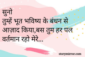 सुनो
तुम्हें भूत भविष्य के बंधन से आज़ाद किया,बस तुम हर पल वर्तमान रहो मेरे...