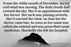It was the chilly month of December. An icy cold wind was moving. The dark clouds had covered the sky. She'd an appointment with her doctor. Her neck was paining severely. She'd reached the clinic on time but the doctor came late. As soon as her name was called,she entered and was prescribed some medicines. Hurriedly she left the hospital.


