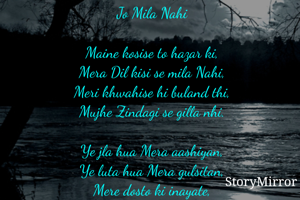 Jo Mila Nahi

Maine kosise to hazar ki,
Mera Dil kisi se mila Nahi,
Meri khwahise hi buland thi,
Mujhe Zindagi se gilla nhi.

Ye jla hua Mera aashiyan,
Ye luta hua Mera gulsitan,
Mere dosto ki inayate,
Mujhe dushmano se gilla Nahi.

Jise bajuwo me samet Kar,
Ki guftagu Maine ratbhar,
Wo khyal tha khi kho gya,
Mera khab tha Jo Mila nhi.