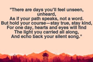 
"There are days you’ll feel unseen, unheard,
As if your path speaks, not a word.
But hold your course—stay true, stay kind,
For one day, hearts and eyes will find
The light you carried all along,
And echo back your silent song."