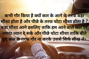 कभी गौर किया है क्यों कार के आगे के तरफ बड़ा शीशा होता है और पीछे के तरफ चोटा शीशा होता है ?
बड़ा शीशा आगे इसलिए ताकि हम आने वाले कल पर ज्यादा ध्यान दे सके और पीछे चोटा शीशा ताकि बीते हुए कल के तरफ गौर ना करके उससे सिर्फ सीख ले।
