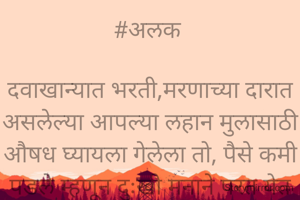 #अलक 

दवाखान्यात भरती,मरणाच्या दारात असलेल्या आपल्या लहान मुलासाठी औषध घ्यायला गेलेला तो, पैसे कमी पडले म्हणून दुःखी मनाने परत येत असताना एक दुचाकीचा अपघात दिसला.

त्याच्याच वयाचा व्यक्ती जिवाच्या आकांताने आपल्या जखमी मुलाला वाचविण्यासाठी मदत मागीत होता..

हा मदतीसाठी धावला,तेवढ्यात त्याचं लक्ष पडलेल्या पैशाच्या बटव्यावर गेलं..

 बटवा उचलला आणि पसार झाला.

@अर्चना अनंत.