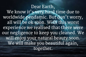 Dear Earth,
We know it's very hard time due to worldwide pendamic. But don't worry, all will be ok soon. With this worst experience we realised that there were our negligence to keep you cleaned. We will enjoy your natural beauty soon.
We will make you beautiful again, together.