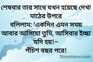  
শেষবার তার সাথে যখন হয়েছে দেখা মাঠের উপরে
বলিলাম: ‘একদিন এমন সময়
আবার আসিয়ো তুমি, আসিবার ইচ্ছা যদি হয়!–
পঁচিশ বছর পরে!