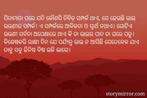 ପିତାମାତା ପରେ ଯଦି କୌଣସି ନିବିଡ଼ ସମ୍ପର୍କ ଥାଏ, ସେ ହେଉଛି ଭାଇ ଭଉଣୀର ସମ୍ପର୍କ। ଏ ସମ୍ପର୍କରେ ଆବିଳତା ଓ ସ୍ବାର୍ଥ ନଥାଏ। ଗୋଟିଏ ଭଉଣୀ ସର୍ବଦା ଅପେକ୍ଷାରେ ଥାଏ କି ତା ଭାଇର ପାଦ ତା ଘରେ ପଡୁ। ବିଶେଷକରି ରାକ୍ଷୀ ଦିନ ଯେ ପର୍ଯ୍ୟନ୍ତ ଭାଇ ନ ଆସିଛି ସେତେବେଳ ଯାଏ ତାକୁ ସବୁ ଜିନିଷ ବିଷ ଭଳି ଲାଗେ।
