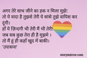 अगर तेरे साथ जीने का हक न मिला मुझे!
तो ये वादा है तुझसे तेरी ये सांसे तुझे वापिस कर दूंगी।
हाँ ये ज़िन्दगी भी तेरी मैं भी तेरी!
जब सब कुछ तेरा ही है मुझमे ।
तो मैं हूं ही कहाँ खुद में बाकी।
'उपासना'