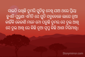 ସାଇତି ରଖିଛି ତୁମରି ସ୍ମୃତିକୁ ଦେଖି ଯାଅ ଥରେ ପ୍ରିୟା
ହୁଏନି ପୁରୁଣା ଏମିତି ସେ ସ୍ମୃତି ସବୁବେଳେ ଲାଗେ ନୂଆ
କାହିଁକି କେଜାଣି ମନେ ମୋ ପଡୁଛି ତୁମର ସେ ଦୁଇ ଆଖି
ସେ ଦୁଇ ଆଖି ରେ କିଛି ନୂଆ ସ୍ବପ୍ନ କିଛି ଆଶା ନିରିମାଖି।