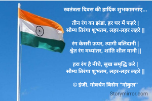 स्वतंत्रता दिवस की हार्दिक शुभकामनाए...

तीन रंग का झंडा, हर घर में फहरे |
सौम्य तिरंगा शुभतम, लहर-लहर लहरे ||

रंग केसरी ऊपर, त्यागी बलिदानी |
श्वेत रंग मध्यांतर, शांति शील मानी ||

हरा रंग है नीचे, सुख समृद्धि करे |
सौम्य तिरंगा शुभतम, लहर-लहर लहरे ||

© इंजी. गोवर्धन बिसेन "गोकुल"

