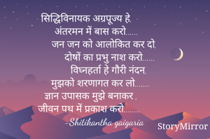सिद्धिविनायक अग्रपूज्य हे,
    अंतरमन में बास करो......
          जन जन को आलोकित कर दो,
                दोषों का प्रभु नाश करो......
                विघ्नहर्ता हे गौरी नंदन,
       मुझको शरणागत कर लो.......
   ज्ञान उपासक मुझे बनाकर ,
जीवन पथ में प्रकाश करो........
          -Shitikantha gaigaria