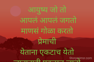 आयुष्य जो तो
 आपलं आपलं जगतो
माणसं गोळा करतो
प्रेमाची
येताना एकटाच येतो
जातानाही एकटाच जातो

