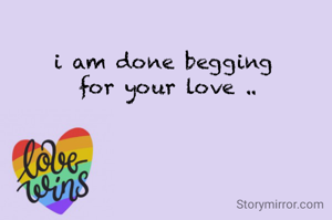 i am done begging 
for your love ..