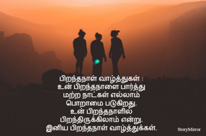 பிறந்தநாள் வாழ்த்துகள் :
உன் பிறந்தநாளை பார்த்து
மற்ற நாட்கள் எல்லாம்
பொறாமை படுகிறது.
உன் பிறந்தநாளில்
பிறந்திருக்கிலாம் என்று.
இனிய பிறந்தநாள் வாழ்த்துக்கள்.

உண்மையான அன்புக்கு
முகங்கள் தேவை இல்லை
முகவரியும் தேவை இல்லை
நம்மை நினைக்கும் உண்மையான
நினைவுகள் போதும்.
பிறந்தநாள் வாழ்த்துக்கள்.

பிறப்பின் நகர்வு  அற்புதமானது
ஒவ்வொரு முறை வரும் போதும்
மிகவும் அழகாகிறது.
இனிய பிறந்தநாள் வாழ்த்துக்கள்.