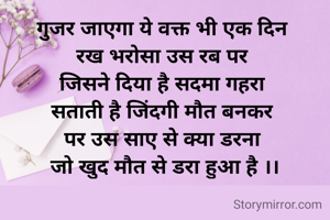 गुजर जाएगा ये वक्त भी एक दिन 
रख भरोसा उस रब पर 
जिसने दिया है सदमा गहरा 
सताती है जिंदगी मौत बनकर 
पर उस साए से क्या डरना 
जो खुद मौत से डरा हुआ है ।।