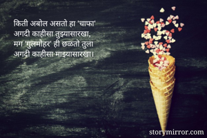 किती अबोल असतो हा 'चाफा'
अगदी काहीसा तुझ्यासारखा,
मग 'गुलमोहर' ही छळतो तुला
अगदी काहीसा माझ्यासारखा।
