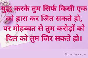युद्ध करके तुम सिर्फ किसी एक को हारा कर जित सकते हो,
पर मोहब्बत से तुम करोड़ों को दिल को तुम जिर सकते हो।
