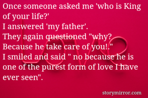 Once someone asked me 'who is King of your life?'
I answered 'my father'.
They again questioned "why? Because he take care of you!."
I smiled and said " no because he is one of the purest form of love I have ever seen".