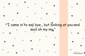 "I came in to say bye , but looking at you and said oh my my."
