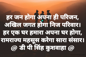 हर जन होगा अपना ही परिजन,
अखिल जगत होगा निज परिवार।
हर एक घर हमारा अपना घर होगा,
रामराज्य महसूस करेगा सारा संसार।
@ डी पी सिंह कुशवाहा @