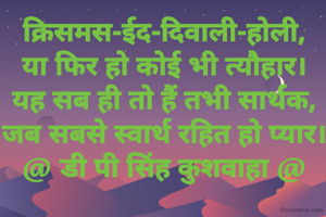 क्रिसमस-ईद-दिवाली-होली,
या फिर हो कोई भी त्यौहार।
यह सब ही तो हैं तभी सार्थक,
जब सबसे स्वार्थ रहित हो प्यार।
@ डी पी सिंह कुशवाहा @