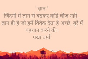' ज्ञान ' 
जिंदगी में ज्ञान से बढ़कर कोई चीज नहीं , 
ज्ञान ही है जो हमें विवेक देता है अच्छे, बुरे में पहचान करने की‌।
पद्मा वर्मा 