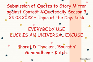 Submission of Quotes to Story Mirror against Contest #Quotsdaily Season 3
25.03.2022 – Topic of the Day: Luck

EVERYBODY USE
LUCK IS AN UNIVERSAL EXCUSE

Bharat D Thacker, ‘Saurabh’
Gandhidham – Kutch.