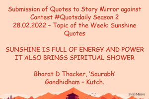 Submission of Quotes to Story Mirror against Contest #Quotsdaily Season 2
28.02.2022 – Topic of the Week: Sunshine Quotes

SUNSHINE IS FULL OF ENERGY AND POWER
IT ALSO BRINGS SPIRITUAL SHOWER

Bharat D Thacker, ‘Saurabh’
Gandhidham – Kutch.