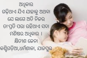 ଅଧିକାର
ଗଢ଼ିଥାଏ ଯିଏ ଯାହାକୁ ଅଥବା
ଯେ ଲାଗେ ଅତି ନିଜର
ତା'ପ୍ରତି ପରା ରହିଥାଏ ସଦା
ମଣିଷର ଅଧିକାର ।
କ୍ଷିତୀଶ ଜେନା
କଣ୍ଟିଗଡ଼ିଆ,ଧର୍ମଶାଳା, ଯାଜପୁର
