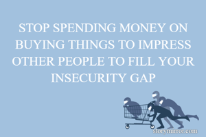 STOP SPENDING MONEY ON BUYING THINGS TO IMPRESS OTHER PEOPLE TO FILL YOUR INSECURITY GAP
