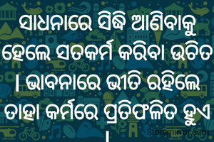 ସାଧନାରେ ସିଦ୍ଧି ଆଣିବାକୁ ହେଲେ ସତକର୍ମ କରିବା ଉଚିତ l ଭାବନାରେ ଭୀତି ରହିଲେ ତାହା କର୍ମରେ ପ୍ରତିଫଳିତ ହୁଏ l
ପ୍ରଣତି ଜେନା l
