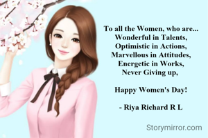 To all the Women, who are...
Wonderful in Talents,
Optimistic in Actions,
Marvellous in Attitudes,
Energetic in Works,
Never Giving up, 

Happy Women's Day!

- Riya Richard R L
