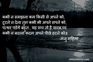 
कभी न समझना कम किसी से अपने को,
टूटने न देना तुम कभी भी अपने सपने को,
पत्थर पडेंगे बहुत , यह सच तो है यारब,पर 
कभी न बढाना कदम अपने पीछे हटने को॥
                                                       -मंजु महिमा 