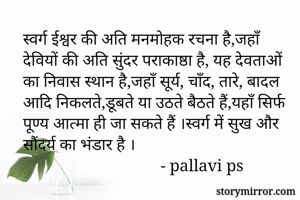स्वर्ग ईश्वर की अति मनमोहक रचना है,जहाँ देवियों की अति सुंदर पराकाष्ठा है, यह देवताओं का निवास स्थान है,जहाँ सूर्य, चाँद, तारे, बादल आदि निकलते,डूबते या उठते बैठते हैं,यहाँ सिर्फ पूण्य आत्मा ही जा सकते हैं ।स्वर्ग में सुख और सौंदर्य का भंडार है ।
                                 - pallavi ps