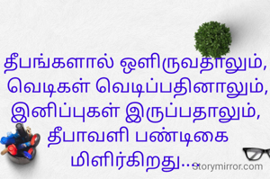 தீபங்களால் ஒளிருவதாலும், 
வெடிகள் வெடிப்பதினாலும்,
இனிப்புகள் இருப்பதாலும், 
தீபாவளி பண்டிகை மிளிர்கிறது.... 