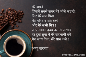 मेरे अपने
जिसमें सबसे ऊपर मेरे भोले भंडारी
फिर मेरे मात पिता
मेरा परिवार पति बच्चे
और मेरे सभी मित्र !
आप सबका ह्रदय तल से आभार
हर दुख सुख में मेरे सहभागी बने 
मेरा साथ दिया, मेरे साथ चले !

अन्जू खरबंदा 
