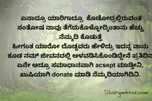  ಏನಾದ್ರೂ ಯಾರಿಗಾದ್ರೂ  ಕೊಡೋದ್ರಲ್ಲಿರುವಂತ ಸಂತೋಷ ನಾವು ತೆಗೆದುಕೊಳ್ಳೋದ್ಕಿಂತಾನು ಹೆಚ್ಚು  ನೆಮ್ಮದಿ ಕೊಡುತ್ತೆ
ಹೀಗಂತ ಯಾರೋ ದೊಡ್ಡವರು ಹೇಳಿದ್ರು ಇದನ್ನ ನಾನು ಕೂಡ ನಮ್ ಜೀವನದಲ್ಲಿ ಅಳವಡಿಸಿಕೊಂಡಿದ್ದೇನೆ ಪ್ರತಿದಿನ ಏನೇ ಆದ್ರೂ ಸಮಾಧಾನವಾಗಿ acsept ಮಾಡ್ತೀನಿ, ಖುಷಿಯಾಗಿ ನೆಮ್ಮದಿಯಾಗಿದಿನಿ.