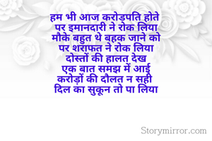 हम भी आज करोड़पति होते 
पर इमानदारी ने रोक लिया
मौके बहुत थे बहक जाने को
पर शराफत ने रोक लिया
दोस्तों की हालत देख
एक बात समझ में आई
करोड़ों की दौलत न सही 
दिल का सुकून तो पा लिया

