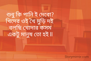শুধু কি পানি ই দেবো?
খিদের ওই খৈ মুড়ি দই 
বলছি খোদার কসম
একটু মানুষ তো হই ll
