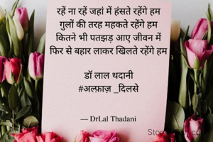 रहें ना रहें जहां में हंसते रहेंगे हम
गुलों की तरह महकते रहेंगे हम
कितने भी पतझड़ आए जीवन में
फिर से बहार लाकर खिलते रहेंगे हम

डॉ लाल थदानी
#अल्फ़ाज़ _दिलसे
15.02.2022
 