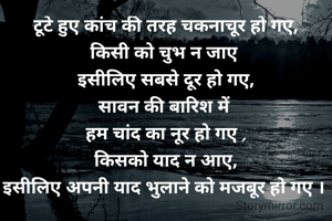 टूटे हुए कांच की तरह चकनाचूर हो गए,
किसी को चुभ न जाए 
इसीलिए सबसे दूर हो गए,
सावन की बारिश में 
हम चांद का नूर हो गए ,
किसको याद न आए,
इस‌ीलिए अपनी याद भुलाने को मजबूर हो गए । 