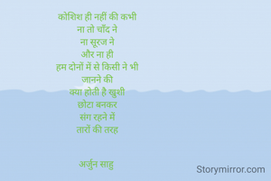 कोशिश ही नहीं की कभी
ना तो चाँद ने
ना सूरज ने
और ना ही
हम दोनों में से किसी ने भी
जानने की
क्या होती है खुशी
छोटा बनकर
संग रहने में
तारों की तरह


अर्जुन साहु