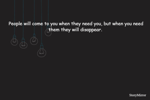 People will come to you when they need you, but when you need them they will disappear. 