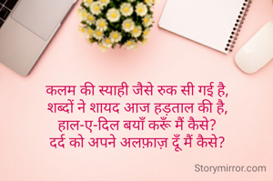 कलम की स्याही जैसे रुक सी गई है,
शब्दों ने शायद आज हड़ताल की है,
हाल-ए-दिल बयाँ करूँ मैं कैसे?
दर्द को अपने अलफ़ाज़ दूँ मैं कैसे?