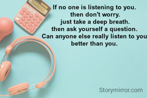 If no one is listening to you.
 then don't worry.
 just take a deep breath.
 then ask yourself a question. 
 Can anyone else really listen to you. better than you.