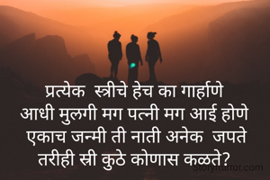 प्रत्येक  स्त्रीचे हेच का गार्हाणे
आधी मुलगी मग पत्नी मग आई होणे
 एकाच जन्मी ती नाती अनेक  जपते
तरीही स्री कुठे कोणास कळते?

