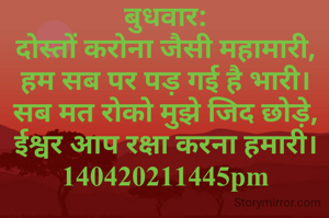 बुधवार:
दोस्तों करोना जैसी महामारी,
हम सब पर पड़ गई है भारी।
सब मत रोको मुझे जिद छोड़े,
ईश्वर आप रक्षा करना हमारी। 140420211445pm